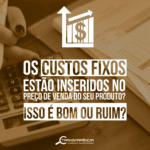 Custos Empresariais – Os Custos Fixos estão inseridos no preço de venda de seus produtos? 🤔